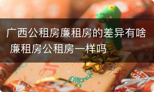广西公租房廉租房的差异有啥 廉租房公租房一样吗