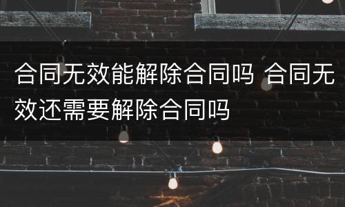 合同无效能解除合同吗 合同无效还需要解除合同吗