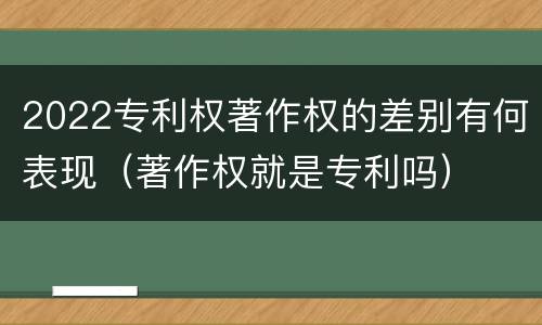 2022专利权著作权的差别有何表现（著作权就是专利吗）