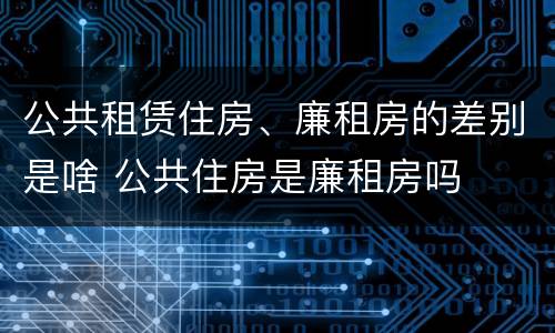 公共租赁住房、廉租房的差别是啥 公共住房是廉租房吗
