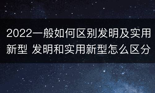 2022一般如何区别发明及实用新型 发明和实用新型怎么区分