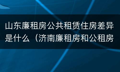 山东廉租房公共租赁住房差异是什么（济南廉租房和公租房的区别）