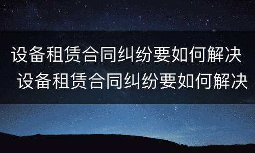 设备租赁合同纠纷要如何解决 设备租赁合同纠纷要如何解决问题