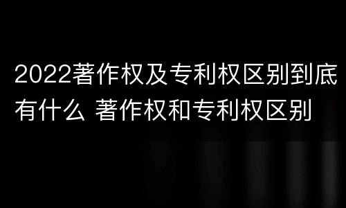 2022著作权及专利权区别到底有什么 著作权和专利权区别