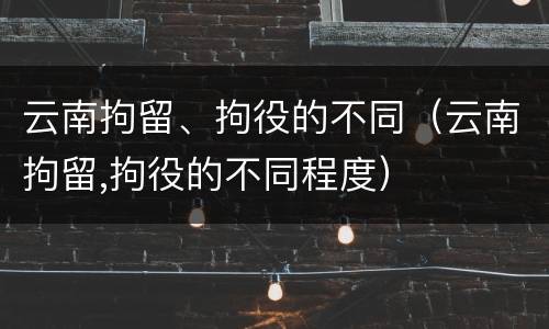 云南拘留、拘役的不同（云南拘留,拘役的不同程度）