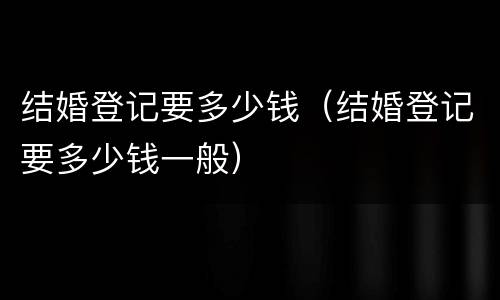 结婚登记要多少钱（结婚登记要多少钱一般）
