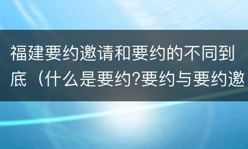 福建要约邀请和要约的不同到底（什么是要约?要约与要约邀请有什么区别）