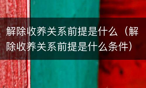解除收养关系前提是什么（解除收养关系前提是什么条件）