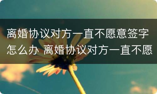 离婚协议对方一直不愿意签字怎么办 离婚协议对方一直不愿意签字怎么办呢