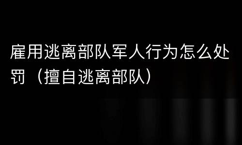 雇用逃离部队军人行为怎么处罚（擅自逃离部队）