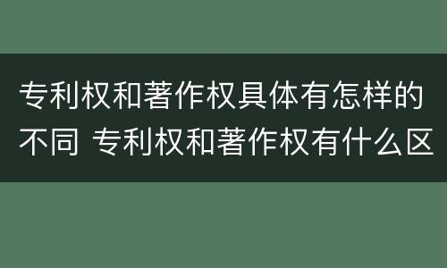 专利权和著作权具体有怎样的不同 专利权和著作权有什么区别