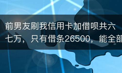 前男友刷我信用卡加借呗共六七万，只有借条26500，能全部要回吗