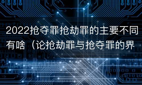 2022抢夺罪抢劫罪的主要不同有啥（论抢劫罪与抢夺罪的界限）