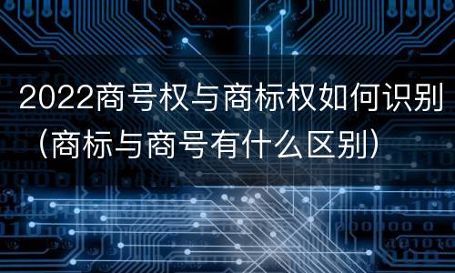 2022商号权与商标权如何识别（商标与商号有什么区别）