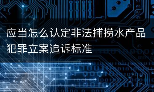 应当怎么认定非法捕捞水产品犯罪立案追诉标准
