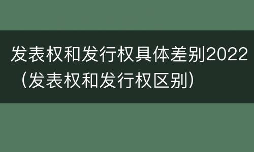 发表权和发行权具体差别2022（发表权和发行权区别）