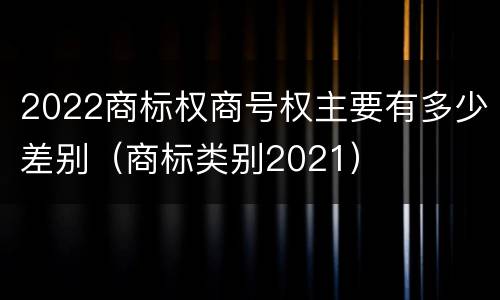 2022商标权商号权主要有多少差别（商标类别2021）