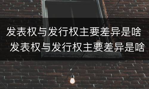 发表权与发行权主要差异是啥 发表权与发行权主要差异是啥原因