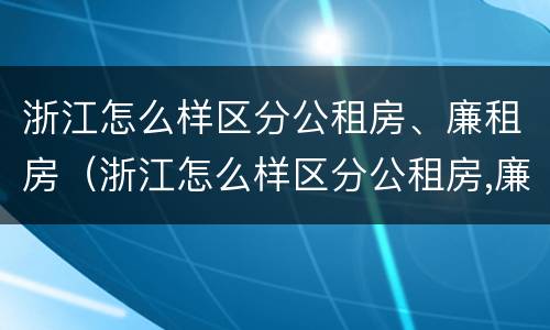 浙江怎么样区分公租房、廉租房（浙江怎么样区分公租房,廉租房和住宅）