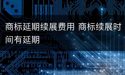 商标延期续展费用 商标续展时间有延期