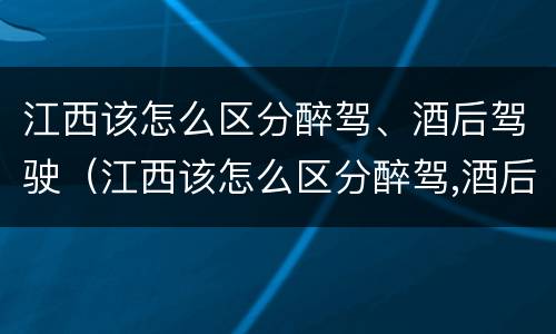 江西该怎么区分醉驾、酒后驾驶（江西该怎么区分醉驾,酒后驾驶和醉驾）