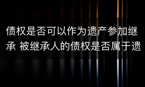 债权是否可以作为遗产参加继承 被继承人的债权是否属于遗产