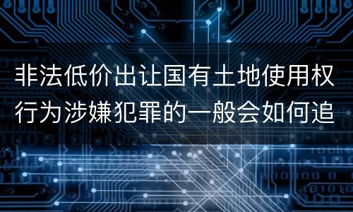 非法低价出让国有土地使用权行为涉嫌犯罪的一般会如何追究法律责任