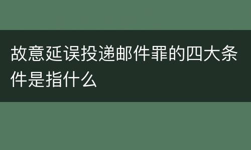 故意延误投递邮件罪的四大条件是指什么
