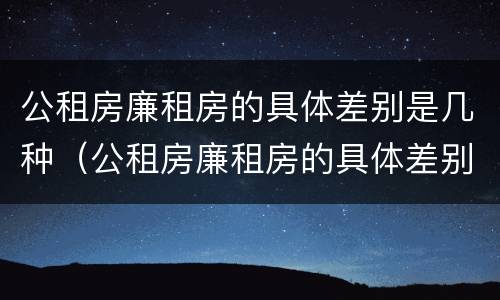 公租房廉租房的具体差别是几种（公租房廉租房的具体差别是几种类型）