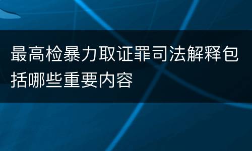 最高检暴力取证罪司法解释包括哪些重要内容