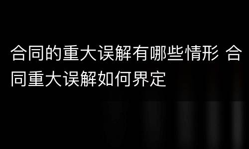 合同的重大误解有哪些情形 合同重大误解如何界定