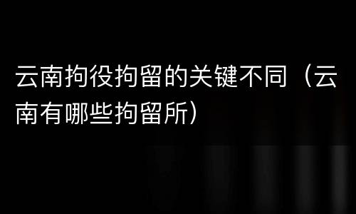云南拘役拘留的关键不同（云南有哪些拘留所）