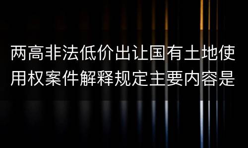 两高非法低价出让国有土地使用权案件解释规定主要内容是什么