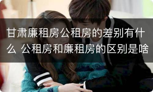 甘肃廉租房公租房的差别有什么 公租房和廉租房的区别是啥