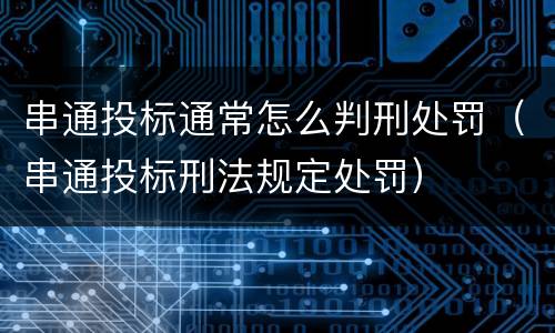 串通投标通常怎么判刑处罚（串通投标刑法规定处罚）