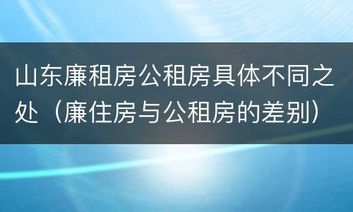 山东廉租房公租房具体不同之处（廉住房与公租房的差别）