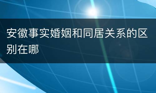 安徽事实婚姻和同居关系的区别在哪