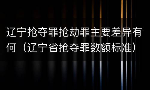 辽宁抢夺罪抢劫罪主要差异有何（辽宁省抢夺罪数额标准）