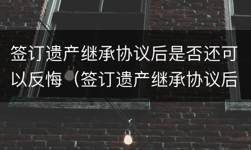 签订遗产继承协议后是否还可以反悔（签订遗产继承协议后是否还可以反悔呢）