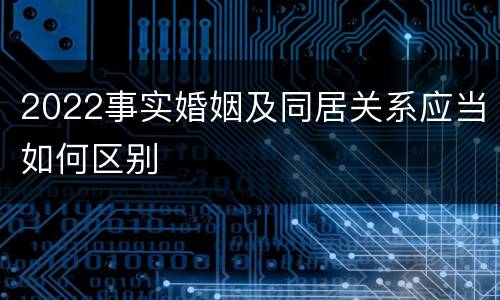 2022事实婚姻及同居关系应当如何区别
