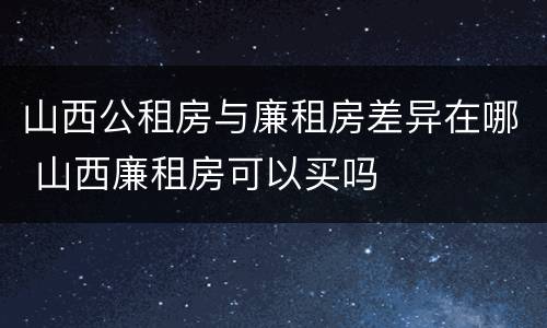 山西公租房与廉租房差异在哪 山西廉租房可以买吗