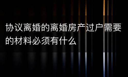协议离婚的离婚房产过户需要的材料必须有什么