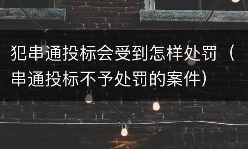 犯串通投标会受到怎样处罚（串通投标不予处罚的案件）