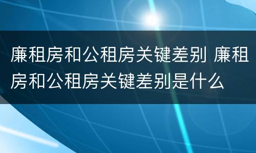 廉租房和公租房关键差别 廉租房和公租房关键差别是什么