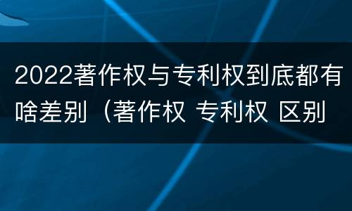 2022著作权与专利权到底都有啥差别（著作权 专利权 区别）