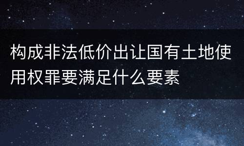 构成非法低价出让国有土地使用权罪要满足什么要素