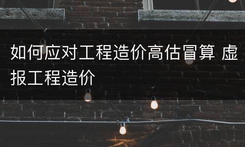 如何应对工程造价高估冒算 虚报工程造价