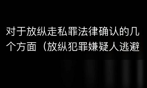 对于放纵走私罪法律确认的几个方面（放纵犯罪嫌疑人逃避刑事责任）