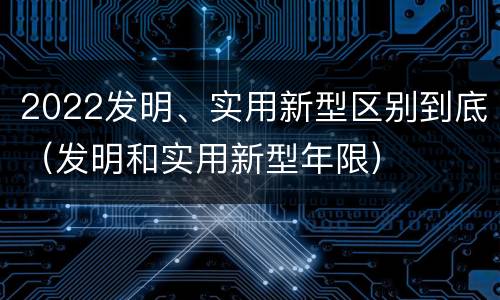 2022发明、实用新型区别到底(发明和实用新型年限)