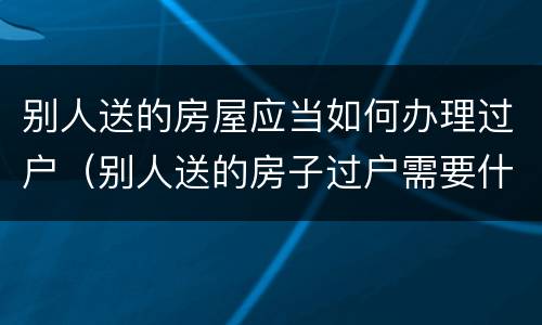 别人送的房屋应当如何办理过户（别人送的房子过户需要什么手续）